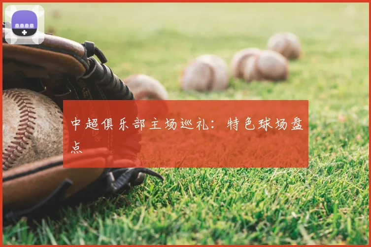 中超俱乐部主场巡礼:特色球场盘点