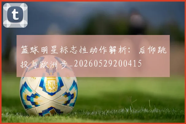 篮球明星标志性动作解析:后仰跳投与欧洲步_20260529200415