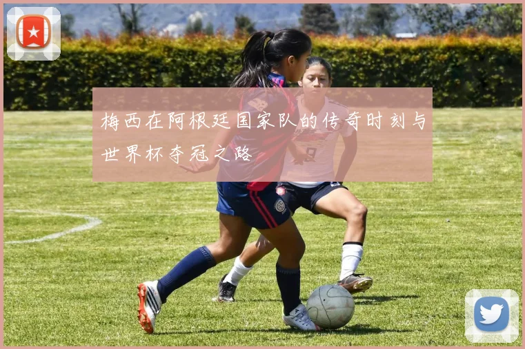 梅西在阿根廷国家队的传奇时刻与世界杯夺冠之路