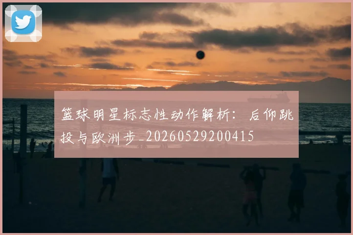 篮球明星标志性动作解析:后仰跳投与欧洲步_20260529200415