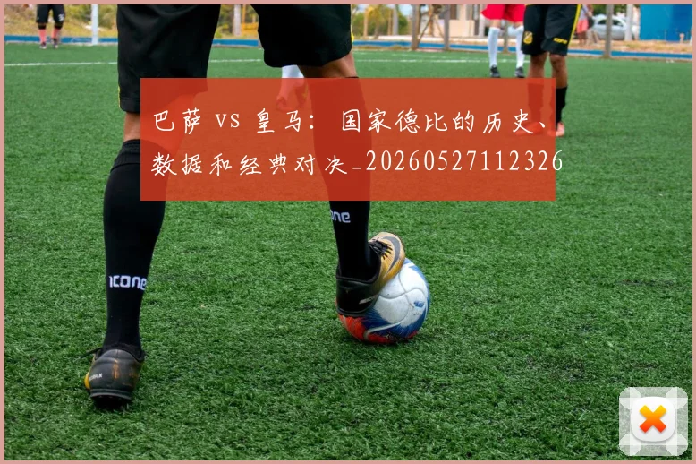 巴萨 vs 皇马：国家德比的历史、数据和经典对决_20260527112326