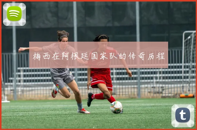 梅西在阿根廷国家队的传奇历程