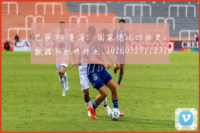 巴萨 vs 皇马：国家德比的历史、数据和经典对决_20260527112326